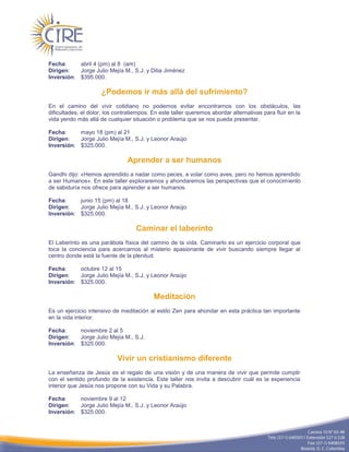 Fecha:     abril 4 (pm) al 8 (am)
Dirigen:   Jorge Julio Mejía M., S.J. y Dilia Jiménez
Inversión: $395.000.

                     ¿Podemos ir más allá del sufrimiento?
En el camino del vivir cotidiano no podemos evitar encontrarnos con los obstáculos, las
dificultades, el dolor, los contratiempos. En este taller queremos abordar alternativas para fluir en la
vida yendo más allá de cualquier situación o problema que se nos pueda presentar.

Fecha:     mayo 18 (pm) al 21
Dirigen:   Jorge Julio Mejía M., S.J. y Leonor Araújo
Inversión: $325.000.

                                Aprender a ser humanos
Gandhi dijo: «Hemos aprendido a nadar como peces, a volar como aves, pero no hemos aprendido
a ser Humanos». En este taller exploraremos y ahondaremos las perspectivas que el conocimiento
de sabiduría nos ofrece para aprender a ser humanos.

Fecha:     junio 15 (pm) al 18
Dirigen:   Jorge Julio Mejía M., S.J. y Leonor Araújo
Inversión: $325.000.

                                    Caminar el laberinto
El Laberinto es una parábola física del camino de la vida. Caminarlo es un ejercicio corporal que
toca la conciencia para acercarnos al misterio apasionante de vivir buscando siempre llegar al
centro donde está la fuente de la plenitud.

Fecha:     octubre 12 al 15
Dirigen:   Jorge Julio Mejía M., S.J. y Leonor Araújo
Inversión: $325.000.

                                           Meditación
Es un ejercicio intensivo de meditación al estilo Zen para ahondar en esta práctica tan importante
en la vida interior.

Fecha:     noviembre 2 al 5
Dirigen:   Jorge Julio Mejía M., S.J.
Inversión: $325.000.

                            Vivir un cristianismo diferente
La enseñanza de Jesús es el regalo de una visión y de una manera de vivir que permite cumplir
con el sentido profundo de la existencia. Este taller nos invita a descubrir cuál es la experiencia
interior que Jesús nos propone con su Vida y su Palabra.

Fecha:     noviembre 9 al 12
Dirigen:   Jorge Julio Mejía M., S.J. y Leonor Araújo
Inversión: $325.000.
 