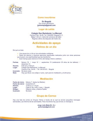 Como inscribirse
                                          En Bogotá
                                     Por correo electrónico:
                                   jjuliomejia@gmail.com

                                     Lugar de salida
                           Colegio San Bartolomé, La Merced
                        Carrera 5 No. 34-00, Tel. 3436300 / Bogotá D. C.
                         Hora: 5.30 p.m. tarde del comienzo del taller.
                          Regreso último día después del medio día.


                            Actividades de apoyo
                                  Retiros de un día
De qué se trata:

       Una pausa de un día en las actividades cotidianas.
       Ratos de silencio y diversos ejercicios espirituales realizados junto con otras personas
      que buscan una espiritualidad que las transforme.
       Buen tiempo para retomar el ritmo del trabajo interior cotidiano.

Fechas:    febrero 18 / mayo 12 / septiembre 15 (celebración 20 años de los talleres) /
           diciembre 15
Horario:   9:00 am a 4:00 pm
Lugar:     Colegio San Bartolomé, La Merced
           Carrera 5 No. 34-00 / Tel. 343 63 00 / Bogotá
Inversión: No tiene costo
Nota:      Hay que llevar una cobija o ruana, cojín para la meditación y el almuerzo.



                                       Meditación
Fecha de inicio:   febrero 7 (todos los Martes)
Fecha de cierre:   noviembre 27
Horario:           12:00 m a 1:15 pm
Lugar:             Calle 81 No. 8-60, 2 piso / Bogotá
Dirigen:           Gilberto Uribe y Helena Padilla
Inversión:         No tiene


                                  Grupo de Correo
Hay una lista de correo en Grupos Yahoo a través de la cual se envían pequeños mensajes
semanales y se informa de las actividades. Para inscribirse hay que enviar un mensaje a:

                                   Jorge Julio Mejía M., S.J.
                                    jjuliomejia@gmail.com
 