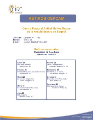 RETIROS CEPCAM

             Centro Pastoral Aníbal Muñoz Duque
                de la Arquidiócesis de Bogotá

Dirección:    Carrera 6 N° 118-60
Teléfono:     619 73 66
E-mail:       cepcam_bogota@yahoo.com



                                  Retiros mensuales
                                  EVANGELIO DE SAN JUAN
                                    UNA LECTURA ESPIRITUAL



     ENERO 29                                  AGOSTO 26
     Dios entre nosotros                       La vid y los sarmientos
        Jesús Prieto, S.J.                        Jonathan Castelblanco, S.J.

     FEBRERO 26                                SEPTIEMBRE 30
     Conociendo a Jesús. Las bodas de Caná     Con Cristo en su pasión
       Alfonso Villa, S.J.                       José Roberto Arango, S.J.

     MARZO 25                                  OCTUBRE 28
     La curación del paralitico                Encuentro con el Resucitado
        Juan C. Villegas, S.J.                   Jesús Prieto, S.J.

                                               NOVIEMBRE 25
     MAYO 27                                    El único criterio: el amor
     La multiplicación de los panes                    Juan David Patiño, S.J.
        Iván Restrepo, S.J.

     JULIO 29
     El buen pastor
        Roberto Triviño, S.J.
 