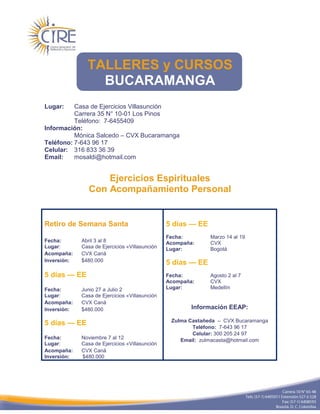 TALLERES y CURSOS
                 BUCARAMANGA
Lugar:    Casa de Ejercicios Villasunción
          Carrera 35 N° 10-01 Los Pinos
          Teléfono: 7-6455409
Información:
          Mónica Salcedo – CVX Bucaramanga
Teléfono: 7-643 96 17
Celular: 316 833 36 39
Email:    mosaldi@hotmail.com


                    Ejercicios Espirituales
                Con Acompañamiento Personal


Retiro de Semana Santa                          5 días — EE
                                                Fecha:        Marzo 14 al 19
Fecha:       Abril 3 al 8                       Acompaña:     CVX
Lugar:       Casa de Ejercicios «Villasunción   Lugar:        Bogotá
Acompaña:    CVX Caná
Inversión:   $480.000                           5 días — EE
5 días — EE                                     Fecha:        Agosto 2 al 7
                                                Acompaña:     CVX
Fecha:       Junio 27 a Julio 2                 Lugar:        Medellín
Lugar:       Casa de Ejercicios «Villasunción
Acompaña:    CVX Caná
Inversión:   $480.000                                   Información EEAP:

                                                 Zulma Castañeda – CVX Bucaramanga
5 días — EE
                                                        Teléfono: 7-643 96 17
                                                        Celular: 300 205 24 97
Fecha:       Noviembre 7 al 12                      Email: zulmacasta@hotmail.com
Lugar:       Casa de Ejercicios «Villasunción
Acompaña:    CVX Caná
Inversión:   $480.000
 
