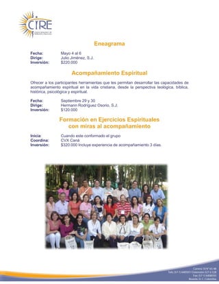 Eneagrama
Fecha:          Mayo 4 al 6
Dirige:         Julio Jiménez, S.J.
Inversión:      $220.000

                      Acompañamiento Espiritual
Ofrecer a los participantes herramientas que les permitan desarrollar las capacidades de
acompañamiento espiritual en la vida cristiana, desde la perspectiva teológica, bíblica,
histórica, psicológica y espiritual.

Fecha:          Septiembre 29 y 30
Dirige:         Hermann Rodríguez Osorio, S.J.
Inversión:      $120.000

                Formación en Ejercicios Espirituales
                   con miras al acompañamiento
Inicia:         Cuando este conformado el grupo
Coordina:       CVX Caná
Inversión:      $320.000 Incluye experiencia de acompañamiento 3 días.
 