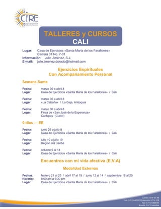 TALLERES y CURSOS
                    CALI
Lugar:   Casa de Ejercicios «Santa María de los Farallones»
         Carrera 37 No. 7-01
Información: Julio Jiménez, S.J.
E-mail: julio.jimenez.dorado@hotmail.com

                      Ejercicios Espirituales
                  Con Acompañamiento Personal
Semana Santa
Fecha:      marzo 30 a abril 8
Lugar:      Casa de Ejercicios «Santa María de los Farallones» / Cali

Fecha:      marzo 30 a abril 8
Lugar:      «La Cabaña» / La Ceja, Antioquia

Fecha:      marzo 30 a abril 8
Lugar:      Finca de «San José de la Esperanza»
            Cachipay (Cund.)

9 días — EE
Fecha:      junio 29 a julio 8
Lugar:      Casa de Ejercicios «Santa María de los Farallones» / Cali

Fecha:      julio 10 a julio 19
Lugar:      Región del Caribe

Fecha:      octubre 5 al 14
Lugar:      Casa de Ejercicios «Santa María de los Farallones» / Cali

            Encuentros con mi vida afectiva (E.V.A)
                              Modalidad Externos
Fechas:     febrero 21 al 23 / abril 17 al 19 / junio 12 al 14 / septiembre 18 al 20
Horario:    8:00 am a 6:30 pm
Lugar:      Casa de Ejercicios «Santa María de los Farallones» / Cali
 