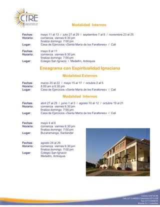 Modalidad Internos

Fechas:    mayo 11 al 13 / julio 27 al 29 / septiembre 7 al 9 / noviembre 23 al 25
Horario:   comienza viernes 6:30 pm
           finaliza domingo 7:00 pm
Lugar:     Casa de Ejercicios «Santa María de los Farallones» / Cali

Fechas:    mayo 9 al 11
Horario:   comienza viernes 6:30 pm
           finaliza domingo 7:00 pm
Lugar:     Colegio San Ignacio / Medellín, Antioquia

           Eneagrama con Espiritualidad Ignaciana
                            Modalidad Externos
Fechas:    marzo 20 al 22 / mayo 15 al 17 / octubre 2 al 5
Horario:   8:00 am a 6:30 pm
Lugar:     Casa de Ejercicios «Santa María de los Farallones» / Cali

                            Modalidad Internos
Fechas:    abril 27 al 29 / junio 1 al 3 / agosto 10 al 12 / octubre 19 al 21
Horario:   comienza viernes 6:30 pm
           finaliza domingo 7:00 pm
Lugar:     Casa de Ejercicios «Santa María de los Farallones» / Cali


Fechas:    mayo 4 al 6
Horario:   comienza viernes 6:30 pm
           finaliza domingo 7:00 pm
Lugar:     Bucaramanga, Santander


Fechas:    agosto 24 al 26
Horario:   comienza viernes 6:30 pm
           finaliza domingo 7:00 pm
Lugar:     Colegio San Ignacio
           Medellín, Antioquia
 