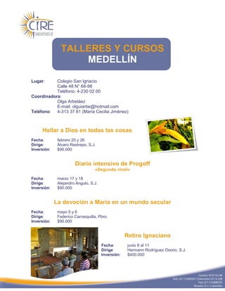 TALLERES Y CURSOS
                    MEDELLÍN

Lugar:     Colegio San Ignacio
           Calle 48 N° 68-98
           Teléfono: 4-230 02 00
Coordinadora:
           Olga Arbeláez
           E-mail: olguiarbe@hotmail.com
Teléfono: 4-313 37 81 (María Cecilia Jiménez)



     Hallar a Dios en todas las cosas
Fecha:        febrero 25 y 26
Dirige:       Álvaro Restrepo, S.J.
Inversión:    $90.000


                       Diario intensivo de Progoff
                                  «Segundo nivel»

Fecha:        marzo 17 y 18
Dirige:       Alejandro Angulo, S.J.
Inversión:    $90.000


             La devoción a María en un mundo secular
Fecha:        mayo 5 y 6
Dirige:       Federico Carrasquilla, Pbro.
Inversión:    $90.000


                                                    Retiro Ignaciano
                                       Fecha:       junio 8 al 11
                                       Dirige:      Hermann Rodríguez Osorio, S.J.
                                       Inversión:   $400.000
 