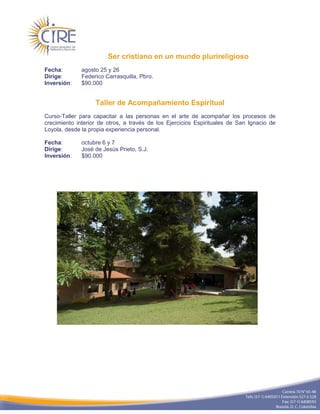 Ser cristiano en un mundo plurireligioso
Fecha:        agosto 25 y 26
Dirige:       Federico Carrasquilla, Pbro.
Inversión:    $90.000


                   Taller de Acompañamiento Espiritual
Curso-Taller para capacitar a las personas en el arte de acompañar los procesos de
crecimiento interior de otros, a través de los Ejercicios Espirituales de San Ignacio de
Loyola, desde la propia experiencia personal.

Fecha:        octubre 6 y 7
Dirige:       José de Jesús Prieto, S.J.
Inversión:    $90.000
 
