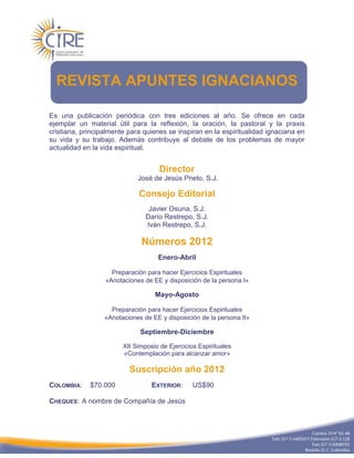 REVISTA APUNTES IGNACIANOS

Es una publicación periódica con tres ediciones al año. Se ofrece en cada
ejemplar un material útil para la reflexión, la oración, la pastoral y la praxis
cristiana, principalmente para quienes se inspiran en la espiritualidad ignaciana en
su vida y su trabajo. Además contribuye al debate de los problemas de mayor
actualidad en la vida espiritual.


                                     Director
                             José de Jesús Prieto, S.J.

                             Consejo Editorial
                                 Javier Osuna, S.J.
                                Darío Restrepo, S.J.
                                Iván Restrepo, S.J.

                              Números 2012
                                    Enero-Abril

                    Preparación para hacer Ejercicios Espirituales
                  «Anotaciones de EE y disposición de la persona I»

                                   Mayo-Agosto

                    Preparación para hacer Ejercicios Espirituales
                  «Anotaciones de EE y disposición de la persona II»

                              Septiembre-Diciembre

                        XII Simposio de Ejercicios Espirituales
                        «Contemplación para alcanzar amor»

                          Suscripción año 2012
COLOMBIA:    $70.000              EXTERIOR:      US$90

CHEQUES: A nombre de Compañía de Jesús
 