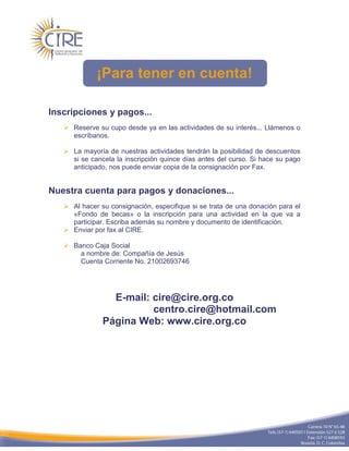 ¡Para tener en cuenta!

Inscripciones y pagos...
    Reserve su cupo desde ya en las actividades de su interés... Llámenos o
     escríbanos.

    La mayoría de nuestras actividades tendrán la posibilidad de descuentos
     si se cancela la inscripción quince días antes del curso. Si hace su pago
     anticipado, nos puede enviar copia de la consignación por Fax.


Nuestra cuenta para pagos y donaciones...
    Al hacer su consignación, especifique si se trata de una donación para el
     «Fondo de becas» o la inscripción para una actividad en la que va a
     participar. Escriba además su nombre y documento de identificación.
    Enviar por fax al CIRE.

    Banco Caja Social
       a nombre de: Compañía de Jesús
       Cuenta Corriente No. 21002693746




                 E-mail: cire@cire.org.co
                         centro.cire@hotmail.com
               Página Web: www.cire.org.co
 
