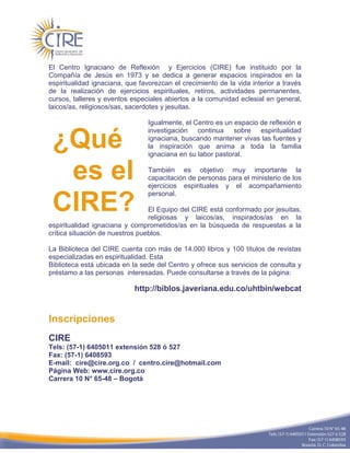 El Centro Ignaciano de Reflexión y Ejercicios (CIRE) fue instituido por la
Compañía de Jesús en 1973 y se dedica a generar espacios inspirados en la
espiritualidad ignaciana, que favorezcan el crecimiento de la vida interior a través
de la realización de ejercicios espirituales, retiros, actividades permanentes,
cursos, talleres y eventos especiales abiertos a la comunidad eclesial en general,
laicos/as, religiosos/sas, sacerdotes y jesuitas.

                                 Igualmente, el Centro es un espacio de reflexión e
                                 investigación continua sobre espiritualidad

 ¿Qué                            ignaciana, buscando mantener vivas las fuentes y
                                 la inspiración que anima a toda la familia
                                 ignaciana en su labor pastoral.


  es el                          También es objetivo muy importante la
                                 capacitación de personas para el ministerio de los
                                 ejercicios espirituales y el acompañamiento
                                 personal.

 CIRE?                           El Equipo del CIRE está conformado por jesuitas,
                                 religiosas y laicos/as, inspirados/as en la
espiritualidad ignaciana y comprometidos/as en la búsqueda de respuestas a la
crítica situación de nuestros pueblos.

La Biblioteca del CIRE cuenta con más de 14.000 libros y 100 títulos de revistas
especializadas en espiritualidad. Esta
Biblioteca está ubicada en la sede del Centro y ofrece sus servicios de consulta y
préstamo a las personas interesadas. Puede consultarse a través de la página:

                            http://biblos.javeriana.edu.co/uhtbin/webcat


Inscripciones
CIRE
Tels: (57-1) 6405011 extensión 528 ó 527
Fax: (57-1) 6408593
E-mail: cire@cire.org.co / centro.cire@hotmail.com
Página Web: www.cire.org.co
Carrera 10 N° 65-48 – Bogotá
 