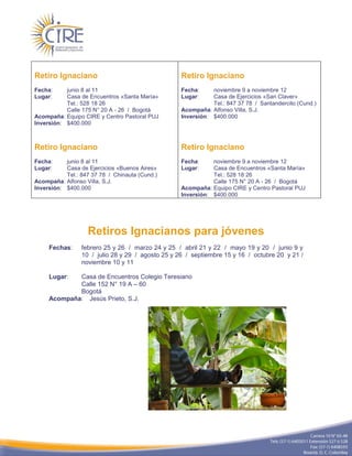 Retiro Ignaciano                                   Retiro Ignaciano
Fecha:     junio 8 al 11                           Fecha:     noviembre 9 a noviembre 12
Lugar:     Casa de Encuentros «Santa María»        Lugar:     Casa de Ejercicios «San Claver»
           Tel.: 528 18 26                                    Tel.: 847 37 78 / Santandercito (Cund.)
           Calle 175 N° 20 A - 26 / Bogotá         Acompaña: Alfonso Villa, S.J.
Acompaña: Equipo CIRE y Centro Pastoral PUJ        Inversión: $400.000
Inversión: $400.000



Retiro Ignaciano                                   Retiro Ignaciano
Fecha:     junio 8 al 11                           Fecha:     noviembre 9 a noviembre 12
Lugar:     Casa de Ejercicios «Buenos Aires»       Lugar:     Casa de Encuentros «Santa María»
           Tel.: 847 37 78 / Chinauta (Cund.)                 Tel.: 528 18 26
Acompaña: Alfonso Villa, S.J.                                 Calle 175 N° 20 A - 26 / Bogotá
Inversión: $400.000                                Acompaña: Equipo CIRE y Centro Pastoral PUJ
                                                   Inversión: $400.000




                   Retiros Ignacianos para jóvenes
     Fechas:     febrero 25 y 26 / marzo 24 y 25 / abril 21 y 22 / mayo 19 y 20 / junio 9 y
                 10 / julio 28 y 29 / agosto 25 y 26 / septiembre 15 y 16 / octubre 20 y 21 /
                 noviembre 10 y 11

     Lugar:  Casa de Encuentros Colegio Teresiano
             Calle 152 N° 19 A – 60
             Bogotá
     Acompaña: Jesús Prieto, S.J.
 