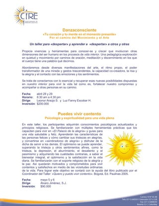 Danzaconsciente
                 «Tu corazón y tu mente en el momento presente»
                      Por el camino del Movimiento y el Arte

     Un taller para «despertar» y aprender a «despertar» a otros y otras

Propicia vivencias y herramientas para conocer-se y crecer que involucran otras
dimensiones del ser humano en los procesos de vida interior. Una pedagógica exploración
en quietud y movimiento por caminos de oración, meditación y discernimiento en los que
el cuerpo tiene una palabra qué decirnos.

Abordaremos desde diversas manifestaciones del arte, el ritmo propio, el poder
transformador de una mirada y gestos trascendentes, la capacidad co-creadora, la risa y
la alegría y el contacto con las emociones y los sentimientos.

Se trata de conectarnos con lo esencial y recuperar esas nuevas posibilidades dispuestas
en nuestro interior para vivir la vida tal como es, fortalecer nuestro compromiso y
acompañar a otras personas en su camino.

Fecha:       abril 28 y 29
Horario:     8:30 am a 4:30 pm
Dirige:      Leonor Araújo S. y Luz Fanny Escobar H.
Inversión:   $200.000


                            Puedes vivir contento
                  Psicología y espiritualidad para una vida plena

En este taller, los participantes adquirirán conocimientos psicológicos actualizados y
principios religiosos. Se familiarizarán con múltiples herramientas prácticas que los
capaciten para vivir en «El Palacio de la alegría» y guías para
una vida saludable y feliz. Aprenderán las características de
las personas felices y cómo cambiar sus tristezas en alegrías,
y convertirse en «sembradores de alegría» y disfrutar de la
dicha de servir a los demás. El optimismo se puede aprender,
superando la tristeza y otros sentimientos afines, como la
tristeza, la depresión, el aburrimiento, el desaliento y el
pesimismo y adquiriendo las cualidades contrarias, a saber el
bienestar integral, el optimismo y la satisfacción en la vida
diaria. Se familiarizarán con el soporte religioso de la alegría y
la paz. Así quedarán motivados y comprometidos para vivir
contentos y satisfechos en medio de las vicisitudes ordinarias
de la vida. Para lograr este objetivo se contará con la ayuda del libro publicado por el
Coordinador del Taller: «Quiero y puedo vivir contento». Bogotá, Ed. Paulinas 2005.

Fecha:         mayo 5 y 6
Dirige:        Álvaro Jiménez, S.J.
Inversión:     $90.000
 