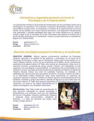 Autoestima y seguridad personal a la luz de la
               Psicología y de la Espiritualidad
Los participantes tendrán la oportunidad de familiarizarse con los principales tópicos de la
autoimagen y la autoestima. Así conocerán numerosas herramientas prácticas, como la
reconciliación consigo mismo, la aceptación y el aprecio de la propia persona y la de los
demás. Se les facilitará una mayor madurez emocional, unas relaciones interpersonales
más adecuadas y variadas estrategias para logar una mayor eficiencia en su trabajo o
estudio y llegar a ser un triunfador en la vida. Para lograr este objetivo se contará con la
ayuda del libro publicado por el coordinador: «Quiero y puedo acrecentar mi autoestima»,
Bogotá, Ed. Paulinas 2008.

Fecha:        septiembre 8 y 9
Dirige:       Álvaro Jiménez, S.J.
Inversión:    $90.000


Atención psicológico-pastoral al enfermo y al moribundo
OBJETIVO: GENERAL. Adquirir algunos conocimientos científicos de Psicología
moderna, aplicados a la pastoral de los enfermos y moribundos, en el marco de la
Psicología Humanística y lograr que el Participante integre estos conocimientos en un
marco religioso cristiano, a la luz de las enseñanzas de la Biblia y de las orientaciones
pastorales de la Iglesia Católica. El Taller cubre tópicos tan interesantes y útiles como la
«persona humana», compuesta de cuerpo, psique y espíritu, con necesidades no sólo
orgánicas, sino psicológicas y transcendentes. La experiencia de la enfermedad es una
realidad muy dura, que exige profunda empatía de los Agentes de Pastoral. El Agente de
Pastoral necesita cultivar una serie de cualidades humanas, de actitudes y de
habilidades de comunicación para acompañar al enfermo. El sentido cristiano del dolor y
de la enfermedad pueden transformar estas duras experiencias en escalones de
superación personal y espiritual. También se ofrecen algunas recomendaciones para los
familiares, visitantes y amigos del enfermo, además de algunos recursos útiles para uso
del mismo enfermo. El Taller dará especial importancia a la Psicología de la muerte y el
moribundo, con base en las etapas descubiertas por la
célebre investigadora, Dra. Elizabeth Kübler-Ross.

DESTINATARIOS. Este Taller puede ser especialmente útil
para personas interesadas en ayudar psicológica o
pastoralmente a los enfermos, como son los capellanes
de clínicas y hospitales, médicos y enfermeras, religiosos
y religiosas, laicos comprometidos, visitadores de
enfermos, y a todas las personas que tengan algún
familiar o amigo enfermo.

Fecha:        septiembre 29 y 30
Dirige:       Álvaro Jiménez, S.J.
Inversión:    $90.000
 