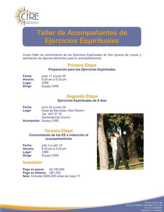 Taller de Acompañantes de
             Ejercicios Espirituales
Curso-Taller de conocimiento de los Ejercicios Espirituales de San Ignacio de Loyola y
asimilación de algunos elementos para su acompañamiento.

                                   Primera Etapa
                  Preparación para los Ejercicios Espirituales

Fecha:       junio 11 a junio 20
Horario:     8:30 am a 5:30 pm
Lugar:       CIRE
Dirige:      Equipo CIRE


                                   Segunda Etapa
                         Ejercicios Espirituales de 8 días

Fecha:     junio 22 a junio 30
Lugar:     Casa de Ejercicios «San Claver»
           Tel.: 847 37 78
           Santandercito (Cund.)
Acompañan: Equipo CIRE


               Tercera Etapa
    Conocimiento de los EE e inducción al
             acompañamiento

Fecha:       julio 3 a julio 14
Horario:     8:30 am a 5:30 pm
Lugar:       CIRE
Dirige:      Equipo CIRE

Inversión
Pago en pesos:     $2.100.000
Pago en dólares: U$1.200
Nota: Cancelar $500.000 antes de mayo 11
 