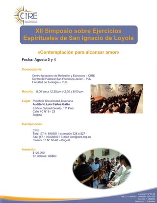 XII Simposio sobre Ejercicios
 Espirituales de San Ignacio de Loyola

             «Contemplación para alcanzar amor»
Fecha: Agosto 3 y 4

Convocatoria:

       Centro Ignaciano de Reflexión y Ejercicios – CIRE
       Centro de Pastoral San Francisco Javier – PUJ
       Facultad de Teología – PUJ


Horario: 8:00 am a 12:30 pm y 2:30 a 6:00 pm


Lugar: Pontificia Universidad Javeriana
        Auditorio Luis Carlos Galán
        Edificio Gabriel Giraldo, 1er Piso
        Calle 40 N° 6 - 23
        Bogotá


Inscripciones:

        CIRE
        Tels: (57-1) 6405011 extensión 528 ó 527
        Fax: (57-1) 6408593 / E-mail: cire@cire.org.co
        Carrera 10 N° 65-48 – Bogotá


Inversión:
        $120.000
        En dólares: US$80
 