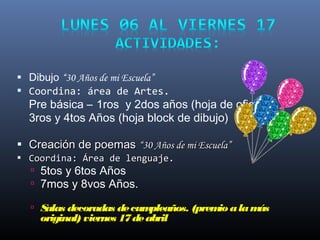  Dibujo “30 Años de mi Escuela”
 Coordina: área de Artes.
Pre básica – 1ros y 2dos años (hoja de oficio)
3ros y 4tos Años (hoja block de dibujo)
 Creación de poemasCreación de poemas “30 Años de mi Escuela”“30 Años de mi Escuela”
 Coordina: Área de lenguaje.Coordina: Área de lenguaje.
 5tos y 6tos Años
 7mos y 8vos Años.
 Salas decoradas decumpleaños. (premio alamás
original) viernes 17deabril
 