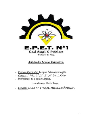 1
Actividades Lengua Extranjera.
 Espacio Curricular: Lengua Extranjera Inglés.
 Curso : 1 ° Año. 1 °, 2 ° , 3° , 4 ° Div . 1 Ciclo.
 Profesoras: MalebranLorena.
Usandivares María Rosa.
 Escuela: E.P.E.T N ° 1 “ GRAL. ANGEL.V.PEÑALOZA”.
 