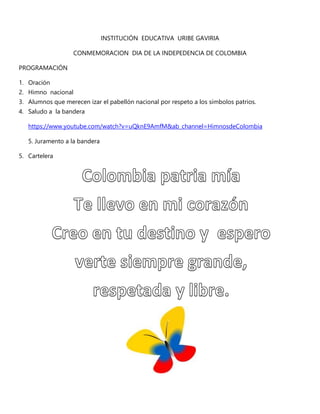 INSTITUCIÓN EDUCATIVA URIBE GAVIRIA
CONMEMORACION DIA DE LA INDEPEDENCIA DE COLOMBIA
PROGRAMACIÓN
1. Oración
2. Himno nacional
3. Alumnos que merecen izar el pabellón nacional por respeto a los símbolos patrios.
4. Saludo a la bandera
https://www.youtube.com/watch?v=uQknE9AmfM&ab_channel=HimnosdeColombia
5. Juramento a la bandera
5. Cartelera
 