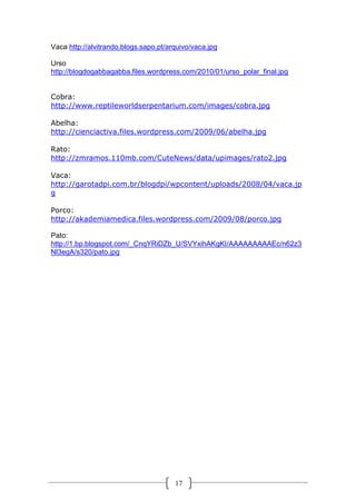 Vaca http://alvitrando.blogs.sapo.pt/arquivo/vaca.jpg
Urso
http://blogdogabbagabba.files.wordpress.com/2010/01/urso_polar_final.jpg
Cobra:
http://www.reptileworldserpentarium.com/images/cobra.jpg
Abelha:
http://cienciactiva.files.wordpress.com/2009/06/abelha.jpg
Rato:
http://zmramos.110mb.com/CuteNews/data/upimages/rato2.jpg
Vaca:
http://garotadpi.com.br/blogdpi/wpcontent/uploads/2008/04/vaca.jp
g
Porco:
http://akademiamedica.files.wordpress.com/2009/08/porco.jpg
Pato:
http://1.bp.blogspot.com/_CnqYRiDZb_U/SVYxihAKgKI/AAAAAAAAAEc/n62z3
Nl3egA/s320/pato.jpg

17

 