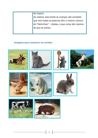 de traços).
Ao realizar esta tarefa as crianças vão constatar
que nem todas as palavras têm o mesmo número
de “Palminhas” – sílabas, e que umas são maiores
do que as outras.

Imagens para construir os cartões

3

 