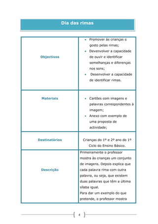 Dia das rimas

 Promover às crianças o
gosto pelas rimas;
 Devenvolver a capacidade
Objectivos

de ouvir e identificar
semelhanças e diferenças
nos sons;


Desenvolver a capacidade
de identificar rimas.

Materiais

 Cartões com imagens e
palavras correspondentes à
imagem;
 Anexo com exemplo de
uma proposta de
actividade;

Destinatários

Crianças do 1º e 2º ano do 1º
Ciclo do Ensino Básico.
Primeiramente o professor
mostra às crianças um conjunto
de imagens. Depois explica que

Descrição

cada palavra rima com outra
palavra, ou seja, que existem
duas palavras que têm a última
sílaba igual.
Para dar um exemplo do que
pretende, o professor mostra

4

 