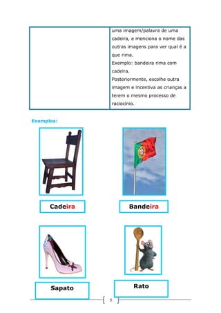 uma imagem/palavra de uma
cadeira, e menciona o nome das
outras imagens para ver qual é a
que rima.
Exemplo: bandeira rima com
cadeira.
Posteriormente, escolhe outra
imagem e incentiva as crianças a
terem o mesmo processo de
raciocínio.

Exemplos:

Cadeira

Bandeira

Rato

Sapato
5

 