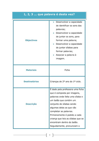 1, 2, 3 ... que palavra é desta vez?
 Desenvolver a capacidade
de identificar os sons das
palavras;
 Desenvolver a capacidade
de juntar os sons, para
Objectivos

formar uma palavra;
 Desenvolver a capacidade
de juntar sílabas para
formar palavras;
 Associar a palavra à
imagem.

Materiais

Destinatários

Ficha

Crianças de 2º ano do 1º ciclo.

É dado pela professora uma ficha
que é composta por imagens,
palavras onde falta uma sílaba e
um balão que contém um
Descrição

conjunto de sílabas sendo
algumas delas as que vão
completar as palavras.
Primeiramente é pedido a cada
criança que leia as sílabas que se
encontram dentro do balão.
Seguidamente, pronunciam o

7

 