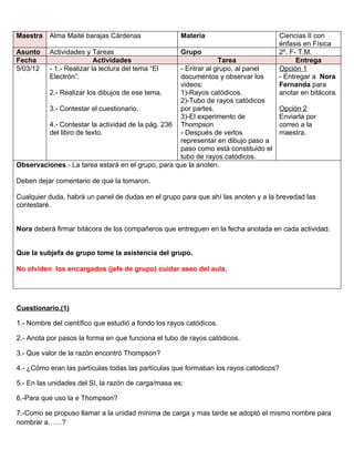 Maestra   Alma Maité barajas Cárdenas                Materia                           Ciencias II con
                                                                                       énfasis en Física
Asunto    Actividades y Tareas                       Grupo                             2º. F- T.M.
Fecha                     Actividades                           Tarea                        Entrega
5/03/12   - 1.- Realizar la lectura del tema “El   - Entrar al grupo, al panel         Opción 1
          Electrón”.                               documentos y observar los           - Entregar a Nora
                                                   videos:                             Fernanda para
         2.- Realizar los dibujos de ese tema.     1)-Rayos catódicos.                 anotar en bitácora.
                                                   2)-Tubo de rayos catódicos
         3.- Contestar el cuestionario.            por partes.                         Opción 2
                                                   3)-El experimento de                Enviarla por
         4.- Contestar la actividad de la pág. 236 Thompson                            correo a la
         del libro de texto.                       - Después de verlos                 maestra.
                                                   representar en dibujo paso a
                                                   paso como está constituido el
                                                   tubo de rayos catódicos.
Observaciones.- La tarea estará en el grupo, para que la anoten.

Deben dejar comentario de que la tomaron.

Cualquier duda, habrá un panel de dudas en el grupo para que ahí las anoten y a la brevedad las
contestaré.


Nora deberá firmar bitácora de los compañeros que entreguen en la fecha anotada en cada actividad.


Que la subjefa de grupo tome la asistencia del grupo.

No olviden los encargados (jefe de grupo) cuidar aseo del aula.




Cuestionario.(1)

1.- Nombre del científico que estudió a fondo los rayos catódicos.

2.- Anota por pasos la forma en que funciona el tubo de rayos catódicos.

3.- Que valor de la razón encontró Thompson?

4.- ¿Cómo eran las partículas todas las partículas que formaban los rayos catódicos?

5.- En las unidades del SI, la razón de carga/masa es:

6.-Para que uso la e Thompson?

7.-Como se propuso llamar a la unidad mínima de carga y mas tarde se adoptó el mismo nombre para
nombrar a……?
 