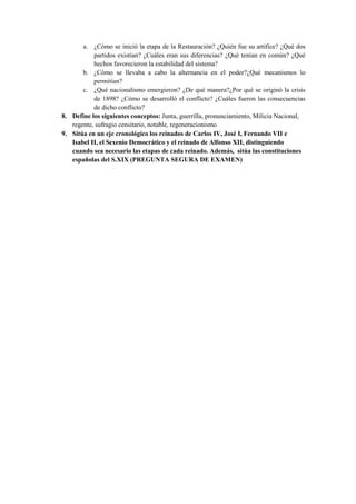 a. ¿Cómo se inició la etapa de la Restauración? ¿Quién fue su artífice? ¿Qué dos
partidos existían? ¿Cuáles eran sus diferencias? ¿Qué tenían en común? ¿Qué
hechos favorecieron la estabilidad del sistema?
b. ¿Cómo se llevaba a cabo la alternancia en el poder?¿Qué mecanismos lo
permitían?
c. ¿Qué nacionalismo emergieron? ¿De qué manera?¿Por qué se originó la crisis
de 1898? ¿Cómo se desarrolló el conflicto? ¿Cuáles fueron las consecuencias
de dicho conflicto?
8. Define los siguientes conceptos: Junta, guerrilla, pronunciamiento, Milicia Nacional,
regente, sufragio censitario, notable, regeneracionismo
9. Sitúa en un eje cronológico los reinados de Carlos IV, José I, Fernando VII e
Isabel II, el Sexenio Democrático y el reinado de Alfonso XII, distinguiendo
cuando sea necesario las etapas de cada reinado. Además, sitúa las constituciones
españolas del S.XIX (PREGUNTA SEGURA DE EXAMEN)
 