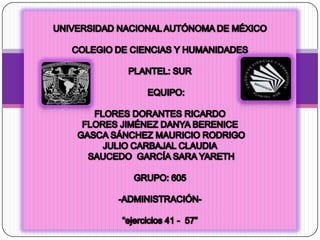 UNIVERSIDAD NACIONAL AUTÓNOMA DE MÉXICO  COLEGIO DE CIENCIAS Y HUMANIDADES  PLANTEL: SUR      EQUIPO:  FLORES DORANTES RICARDO FLORES JIMÉNEZ DANYA BERENICE  GASCA SÁNCHEZ MAURICIO RODRIGO JULIO CARBAJAL CLAUDIA  SAUCEDO  GARCÍA SARA YARETH GRUPO: 605 -ADMINISTRACIÓN- “ejercicios 41 -  57” 