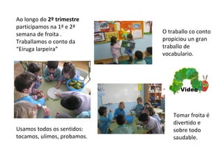 Ao longo do 2º trimestre
participamos na 1ª e 2ª
semana de froita .
Traballamos o conto da
“Eiruga larpeira”
O traballo co conto
propiciou un gran
traballo de
vocabulario.
Usamos todos os sentidos:
tocamos, ulimos, probamos.
Tomar froita é
divertido e
sobre todo
saudable.
Video
 