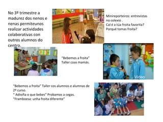 No 3º trimestre a
madurez dos nenos e
nenas permiteunos
realizar actividades
colaborativas con
outros alumnos do
centro.
. Minireporteiros: entrevistas
no colexio .
Cal é a túa froita favorita?
Porqué tomas froita?
“Bebemos a froita”
Taller coas mamás.
“Bebemos a froita” Taller cos alumnos e alumnas de
2º curso.
“ Adiviña o que bebes” Probamos a cegas.
“Framboesa: unha froita diferente”
Video
 