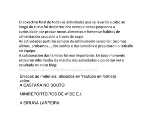 O obxectivo final de todas as actividades que se levaron a cabo ao
longo do curso foi despertar nos nenos e nenas pequenos a
curiosidade por probar novos alimentos e fomentar hábitos de
alimentación saudable a traves do xogo.
As actividades partiron sempre da estimulación sensorial: tocamos,
ulimos, probamos…, dos contos e das cancións e propiciaron o traballo
en equipo.
A colaboración das familias foi moi importante. En todo momento
estiveron informadas da marcha das actividades e poideron ver o
resultado no noso blog:
http://educacioninfantilbeluso.blogspot.com.es/
Enlaces ao materiais aloxados en Youtube en formato
video:
A CASTAÑA NO SOUTO
MINIREPORTEIROS DE 4º DE E.I.
A EIRUGA LARPEIRA
 