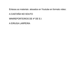 Enlaces ao materiais aloxados en Youtube en formato video:
A CASTAÑA NO SOUTO
MINIREPORTEIROS DE 4º DE E.I.
A EIRUGA LARPEIRA
 
