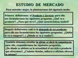 ESTUDIO  DE  MERCADO Primero  definiremos  el  Producto o Servicio ; para ello  nos formularemos las siguientes preguntas, ¿Qué va a  producir?, ¿Para qué sirve?, ¿Qué características tendrá? Después definiremos cuál es la  demanda de ese producto ;  para ello nos formularemos las siguientes preguntas,  ¿Quién lo va a comprar?, y ¿Dónde se va a vender?. También debemos estudiar  la oferta, es decir la competencia , para ello, responderemos las siguientes preguntas, ¿De dónde se obtiene en la actualidad el servicio o producto que ofrecemos?, ¿Cuántas tiendas, talleres u oficinas ofrecen lo mismo? Para entender mejor, lo plantearemos del siguiente modo: 