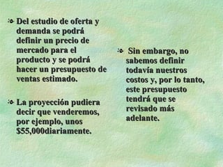 Del estudio de oferta y demanda se podrá definir un precio de mercado para el producto y se podrá hacer un presupuesto de ventas estimado. La proyección pudiera decir que venderemos, por ejemplo, unos $55,000diariamente. Sin embargo, no sabemos definir todavía nuestros costos y, por lo tanto, este presupuesto tendrá que se revisado más adelante. 