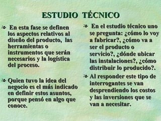 ESTUDIO  TÉCNICO En esta fase se definen  los aspectos relativos al diseño del producto,  las herramientas o instrumentos que serán necesarios y la logística del proceso. Quien tuvo la idea del negocio es el más indicado en definir estos asuntos, porque pensó en algo que conoce. En el estudio técnico uno se pregunta: ¿cómo lo voy a fabricar?, ¿cómo va a ser el producto o servicio?, ¿dónde ubicar las instalaciones?, ¿cómo distribuir lo producido?. Al responder este tipo de interrogantes se van desprendiendo los costos y las inversiones que se van a necesitar. 