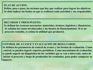 PLAN DE ACCIÓN: Define, paso a paso, las acciones que hay que realizar para lograr los objetivos.  Se debe indicar las fechas en que se realizará cada actividad y sus responsables. RECURSOS Y PRESUPUESTO: Se definen los recursos necesarios: materiales, técnicos, logísticos y financieros. Se señalan los costos involucrados y las fuentes de financiamiento. Si es un proyecto rentable, se estima la utilidad que producirá. CONTROL DE AVANCE Y EVALUACIÓN DE RESULTADOS: Se definen los parámetros de control de avance y las formas de evaluación. Como control, se pueden sugerir reportes periódicos. Como mecanismos de evaluación,  se puede sugerir un diagnóstico de las variables que se van a intervenir, antes de iniciar el proyecto y luego de producidos los resultados, para poder comparar su  impacto. 