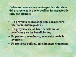 Debemos de terne en cuenta que la naturaleza del proyecto es la que específica los aspectos de este, por ejemplo : Un proyecto de investigación, considerará referencias bibliográficas; Un proyecto social, hace énfasis en los beneficios y en los beneficiarios; Un proyecto económico, en el retorno de la inversión; Un proyecto político, en el impacto ciudadano; 