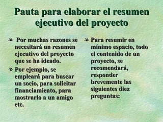 Pauta para elaborar el resumen ejecutivo del proyecto Por muchas razones se necesitará un resumen ejecutivo del proyecto que se ha ideado. Por ejemplo, se empleará para buscar un socio, para solicitar financiamiento, para mostrarlo a un amigo etc. Para resumir en mínimo espacio, todo el contenido de un proyecto, se  recomendará, responder  brevemente las siguientes diez preguntas: 