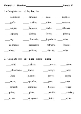 Ficha: L-1. Nombre:______________________________Curso: 2º
1.- Completa con: el, la, los, las
____ caramelo; ____ camisas; ____casa; _____papeles;
____ gafas; _____ pueblo; ____niños; _____ventana;
____ mujer; _____botones; ____coche; _____sábanas;
____ lápices; _____cocina; ____flores; _____ pincel;
____ rey; _____ farmacia; ____jugadores; ____ ratas;
___ colmenas; _____ceniceros; ____palmera; ____frutero;
___ lobos; _____gallinas; ____plátano; ____leche;
2.- Completa con: un; una; unos; unas;
____reloj; ____cuchara; _____mesas; ____ cocos;
____almohadas; ____toros; ____amigo; ____lupa;
____vaca; ____cuadro; ____peces; ____cajas;
____sapos; ____agendas; ____pala; ____arco;
____caracol; ____cartulina; ____bolsos; ____viñas;
____piñas; _____pinos; ____perdiz; ____chorizo;
____ogros; ____amapolas; ____folio; ____mona;
 