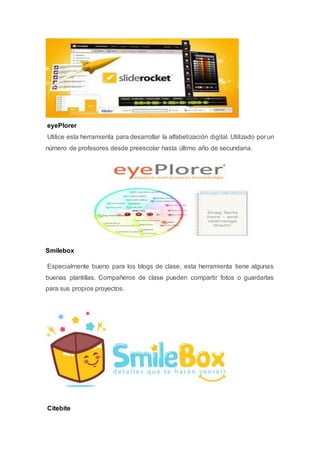 eyePlorer
Utilice esta herramienta para desarrollar la alfabetización digital. Utilizado por un
número de profesores desde preescolar hasta último año de secundaria.
Smilebox
Especialmente bueno para los blogs de clase, esta herramienta tiene algunas
buenas plantillas. Compañeros de clase pueden compartir fotos o guardarlas
para sus propios proyectos.
Citebite
 