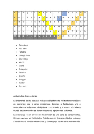 t s m g i l a s a h j l l v t u b b
i a t o p t a c g v d B g u a u j n
c d u j l k n c i p k o a f t u q l
c a m d a g s o s o a m h u r i m f
a s k l s h k d h o n s o q f t y h
g o o g l e d r i v e Y p m w l u i
 Tecnología
 You tube
 Citebite
 Google drive
 Informática
 World
 World
 Educacion
 Tecnica
 Diseño
 Blogger
 Twitter
 Proceso
Actividades de enseñanza
La enseñanza es una actividad realizada conjuntamente mediante la interacción
de elementos: uno o varios profesores o docentes o facilitadores, uno o
varios alumnos o discentes, el objeto de conocimiento, y el entorno educativo o
mundo educativo donde se ponen en contacto a profesores y alumnos.
La enseñanza es el proceso de transmisión de una serie de conocimientos,
técnicas, normas, y/o habilidades. Está basado en diversos métodos, realizado
a través de una serie de instituciones, y con el apoyo de una serie de materiales.
 