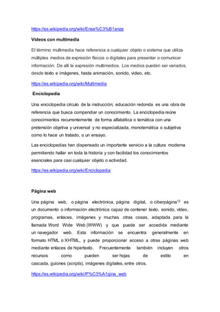 https://es.wikipedia.org/wiki/Ense%C3%B1anza
Vídeos con multimedia
El término multimedia hace referencia a cualquier objeto o sistema que utiliza
múltiples medios de expresión físicos o digitales para presentar o comunicar
información. De allí la expresión multimedios. Los medios pueden ser variados,
desde texto e imágenes, hasta animación, sonido, video, etc.
https://es.wikipedia.org/wiki/Multimedia
Enciclopedia
Una enciclopedia círculo de la instrucción; educación redonda es una obra de
referencia que busca compendiar un conocimiento. La enciclopedia reúne
conocimientos recurrentemente de forma alfabética o temática con una
pretensión objetiva y universal y no especializada, monotemática o subjetiva
como lo hace un tratado, o un ensayo.
Las enciclopedias han dispensado un importante servicio a la cultura moderna
permitiendo hallar en toda la historia y con facilidad los conocimientos
esenciales para casi cualquier objeto o actividad.
https://es.wikipedia.org/wiki/Enciclopedia
Página web
Una página web, o página electrónica, página digital, o ciberpágina12 es
un documento o información electrónica capaz de contener texto, sonido, vídeo,
programas, enlaces, imágenes y muchas otras cosas, adaptada para la
llamada Word Wide Web (WWW) y que puede ser accedida mediante
un navegador web. Esta información se encuentra generalmente en
formato HTML o XHTML, y puede proporcionar acceso a otras páginas web
mediante enlaces de hipertexto. Frecuentemente también incluyen otros
recursos como pueden ser hojas de estilo en
cascada, guiones (scripts), imágenes digitales, entre otros.
https://es.wikipedia.org/wiki/P%C3%A1gina_web
 
