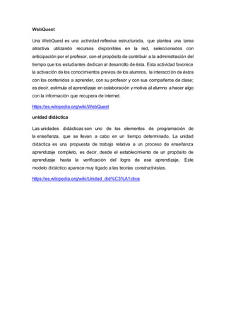 WebQuest
Una WebQuest es una actividad reflexiva estructurada, que plantea una tarea
atractiva utilizando recursos disponibles en la red, seleccionados con
anticipación por el profesor, con el propósito de contribuir a la administración del
tiempo que los estudiantes dedican al desarrollo de ésta. Esta actividad favorece
la activación de los conocimientos previos de los alumnos, la interacción de éstos
con los contenidos a aprender, con su profesor y con sus compañeros de clase;
es decir, estimula el aprendizaje en colaboración y motiva al alumno a hacer algo
con la información que recupera de internet.
https://es.wikipedia.org/wiki/WebQuest
unidad didáctica
Las unidades didácticas son uno de los elementos de programación de
la enseñanza, que se llevan a cabo en un tiempo determinado. La unidad
didáctica es una propuesta de trabajo relativa a un proceso de enseñanza
aprendizaje completo, es decir, desde el establecimiento de un propósito de
aprendizaje hasta la verificación del logro de ese aprendizaje. Este
modelo didáctico aparece muy ligado a las teorías constructivistas.
https://es.wikipedia.org/wiki/Unidad_did%C3%A1ctica
 