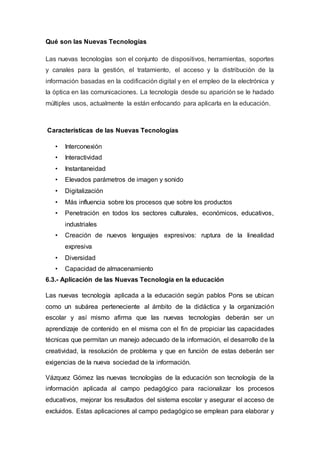 Qué son las Nuevas Tecnologías
Las nuevas tecnologías son el conjunto de dispositivos, herramientas, soportes
y canales para la gestión, el tratamiento, el acceso y la distribución de la
información basadas en la codificación digital y en el empleo de la electrónica y
la óptica en las comunicaciones. La tecnología desde su aparición se le hadado
múltiples usos, actualmente la están enfocando para aplicarla en la educación.
Características de las Nuevas Tecnologías
• Interconexión
• Interactividad
• Instantaneidad
• Elevados parámetros de imagen y sonido
• Digitalización
• Más influencia sobre los procesos que sobre los productos
• Penetración en todos los sectores culturales, económicos, educativos,
industriales
• Creación de nuevos lenguajes expresivos: ruptura de la linealidad
expresiva
• Diversidad
• Capacidad de almacenamiento
6.3.- Aplicación de las Nuevas Tecnología en la educación
Las nuevas tecnología aplicada a la educación según pablos Pons se ubican
como un subárea perteneciente al ámbito de la didáctica y la organización
escolar y así mismo afirma que las nuevas tecnologías deberán ser un
aprendizaje de contenido en el misma con el fin de propiciar las capacidades
técnicas que permitan un manejo adecuado de la información, el desarrollo de la
creatividad, la resolución de problema y que en función de estas deberán ser
exigencias de la nueva sociedad de la información.
Vázquez Gómez las nuevas tecnologías de la educación son tecnología de la
información aplicada al campo pedagógico para racionalizar los procesos
educativos, mejorar los resultados del sistema escolar y asegurar el acceso de
excluidos. Estas aplicaciones al campo pedagógico se emplean para elaborar y
 