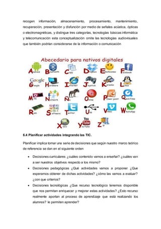 recogen información, almacenamiento, procesamiento, mantenimiento,
recuperación, presentación y disfunción por medio de señales acústica, ópticas
o electromagnéticas, y distingue tres categorías, tecnologías básicas informática
y telecomunicación esta conceptualización omite las tecnologías audiovisuales
que también podrían considerarse de la información o comunicación
6.4 Planificar actividades integrando las TIC.
Planificar implica tomar una serie de decisiones que según nuestro marco teórico
de referencia se dan en el siguiente orden
 Decisiones curriculares ¿cuáles contenido vamos a enseñar? ¿cuáles van
a ser nuestros objetivos respecto a los mismo?
 Decisiones pedagógicas ¿Qué actividades vamos a proponer ¿Que
esperamos obtener de dichas actividades? ¿cómo las vamos a evaluar?
¿con que criterios?
 Decisiones tecnológicas ¿Que recurso tecnológico tenemos disponible
que nos permitan enriquecer y mejorar estas actividades? ¿Esto recurso
realmente aportan al proceso de aprendizaje que está realizando los
alumnos? le permiten aprender?
 