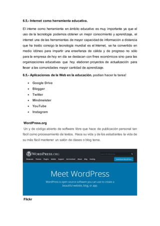 6.5.- Internet como herramienta educativa.
El interne como herramienta en ámbito educativo es muy importante ya que el
uso de la tecnología podemos obtener un mejor conocimiento y aprendizaje, el
internet una de las herramientas de mayor capacidad de información a distancia
que ha traído consigo la tecnología mundial es el Internet, se ha convertido en
medio idóneo para impartir una enseñanza de cálida y de progreso no sólo
para la empresa de hoy en día se destacan con fines económicos sino para las
organizaciones educativas que hoy elaboran proyectos de actualización para
llevar a las comunidades mayor cantidad de aprendizaje.
6.5.- Aplicaciones de la Web en la educación. podían hacer la tarea!
 Google Drive
 Blogger
 Twitter
 Mindmeister
 YouTube
 Instagram
WordPress.org
Un y de código abierto de software libre que hace de publicación personal tan
fácil como procesamiento de textos. Hace su vida y de los estudiantes la vida de
su más fácil mantener un salón de clases o blog tema.
Flickr
 