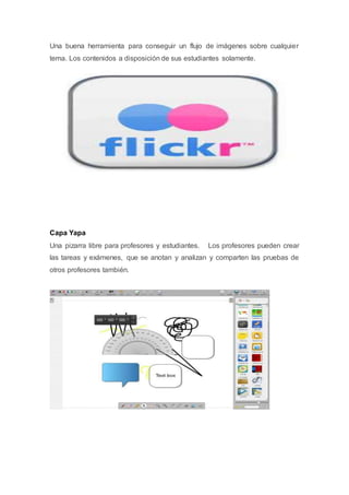Una buena herramienta para conseguir un flujo de imágenes sobre cualquier
tema. Los contenidos a disposición de sus estudiantes solamente.
Capa Yapa
Una pizarra libre para profesores y estudiantes. Los profesores pueden crear
las tareas y exámenes, que se anotan y analizan y comparten las pruebas de
otros profesores también.
 