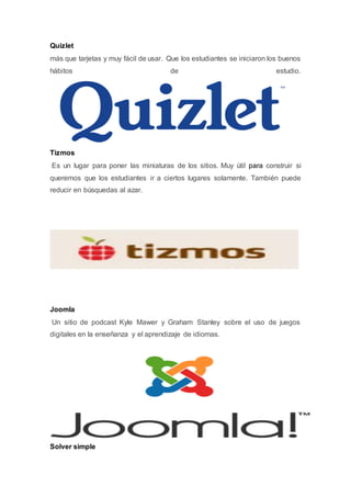 Quizlet
más que tarjetas y muy fácil de usar. Que los estudiantes se iniciaron los buenos
hábitos de estudio.
Tizmos
Es un lugar para poner las miniaturas de los sitios. Muy útil para construir si
queremos que los estudiantes ir a ciertos lugares solamente. También puede
reducir en búsquedas al azar.
Joomla
Un sitio de podcast Kyle Mawer y Graham Stanley sobre el uso de juegos
digitales en la enseñanza y el aprendizaje de idiomas.
Solver simple
 