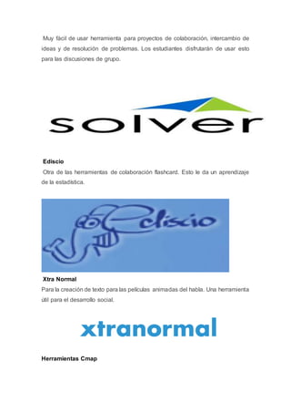 Muy fácil de usar herramienta para proyectos de colaboración, intercambio de
ideas y de resolución de problemas. Los estudiantes disfrutarán de usar esto
para las discusiones de grupo.
Ediscio
Otra de las herramientas de colaboración flashcard. Esto le da un aprendizaje
de la estadística.
Xtra Normal
Para la creación de texto para las películas animadas del habla. Una herramienta
útil para el desarrollo social.
Herramientas Cmap
 