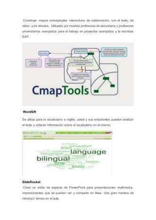 Construye mapas conceptuales interactivos de colaboración, con el texto, de
vídeo, y de vínculos. Utilizado por muchos profesores de secundaria y profesores
universitarios avanzados para el trabajo en proyectos avanzados y la escritura
EAP.
WordSift
Se utiliza para el vocabulario e inglés, usted y sus estudiantes pueden analizar
el texto y obtener información sobre el vocabulario en el mismo.
SlideRocket
Crear un estilo de aspecto de PowerPoint para presentaciones multimedia,
impresionantes que se pueden ver y compartir en línea. Una gran manera de
introducir temas en el aula.
 